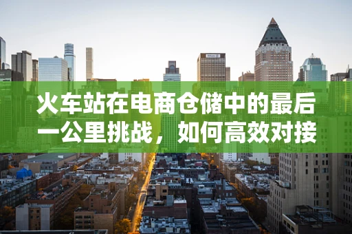 火车站在电商仓储中的最后一公里挑战，如何高效对接？