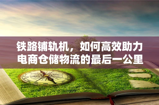 铁路铺轨机，如何高效助力电商仓储物流的最后一公里？