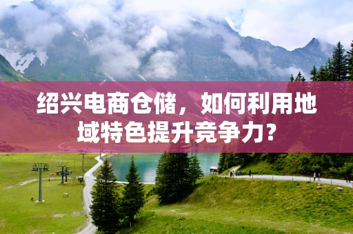绍兴电商仓储，如何利用地域特色提升竞争力？