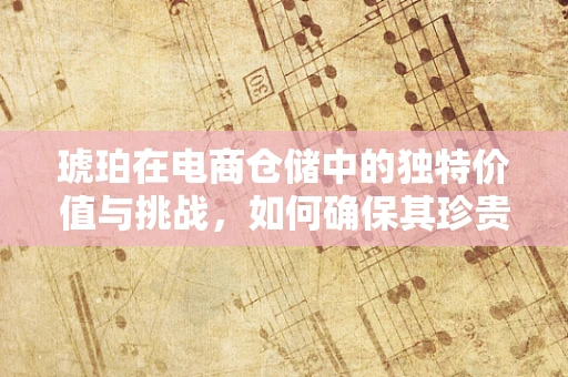 琥珀在电商仓储中的独特价值与挑战，如何确保其珍贵与安全？