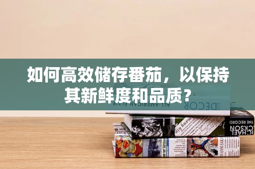 如何高效储存番茄，以保持其新鲜度和品质？