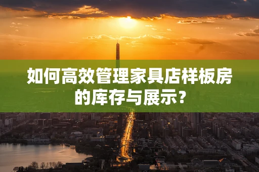 如何高效管理家具店样板房的库存与展示？