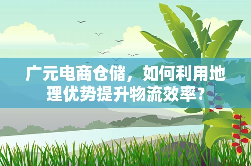 广元电商仓储，如何利用地理优势提升物流效率？