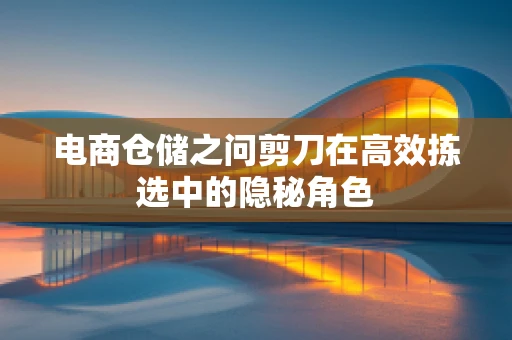 电商仓储之问剪刀在高效拣选中的隐秘角色