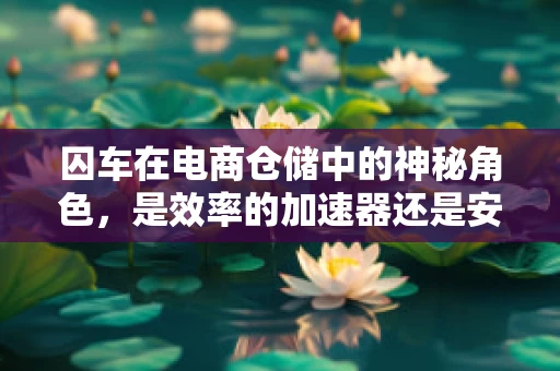 囚车在电商仓储中的神秘角色，是效率的加速器还是安全的守护者？