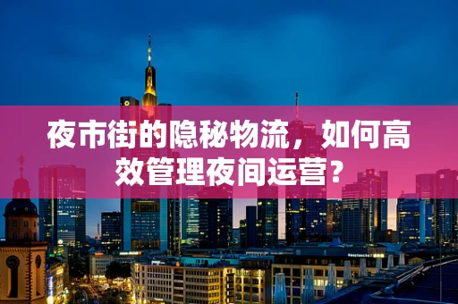 夜市街的隐秘物流，如何高效管理夜间运营？