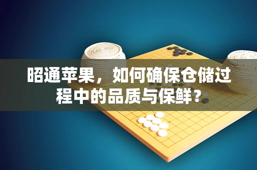 昭通苹果，如何确保仓储过程中的品质与保鲜？