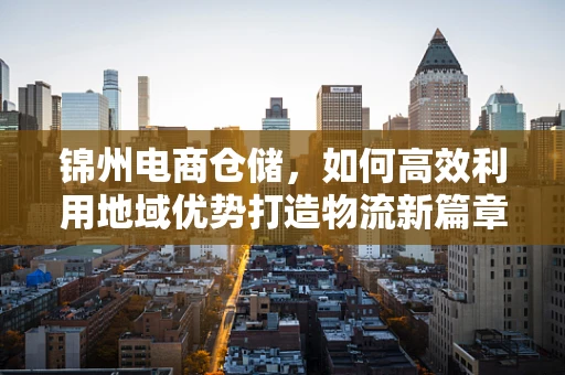 锦州电商仓储，如何高效利用地域优势打造物流新篇章？
