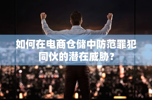 如何在电商仓储中防范罪犯同伙的潜在威胁？