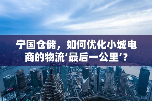 宁国仓储，如何优化小城电商的物流‘最后一公里’？