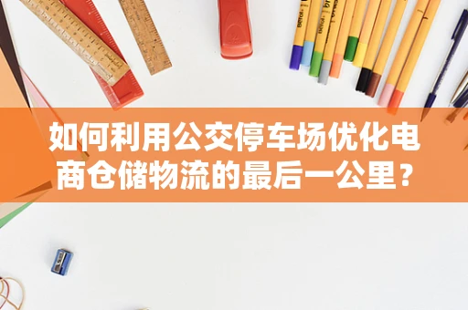 如何利用公交停车场优化电商仓储物流的最后一公里？