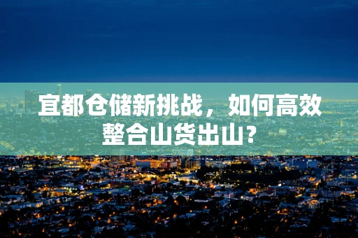 宜都仓储新挑战，如何高效整合山货出山？
