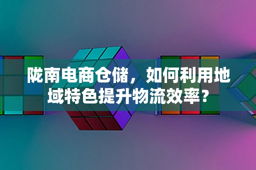 陇南电商仓储，如何利用地域特色提升物流效率？