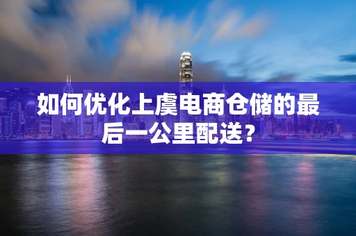 如何优化上虞电商仓储的最后一公里配送？