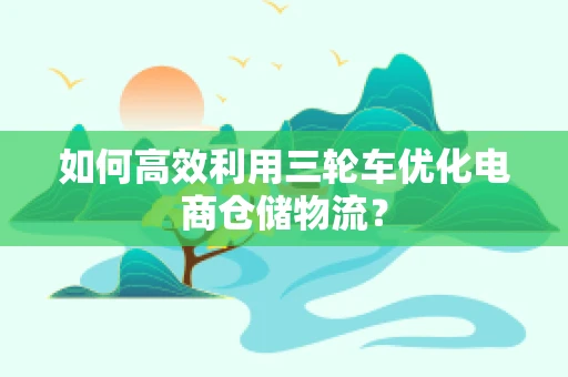 如何高效利用三轮车优化电商仓储物流？