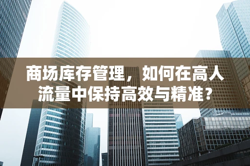 商场库存管理，如何在高人流量中保持高效与精准？