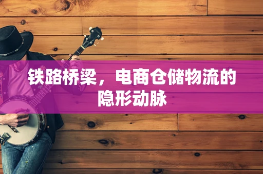 铁路桥梁，电商仓储物流的隐形动脉