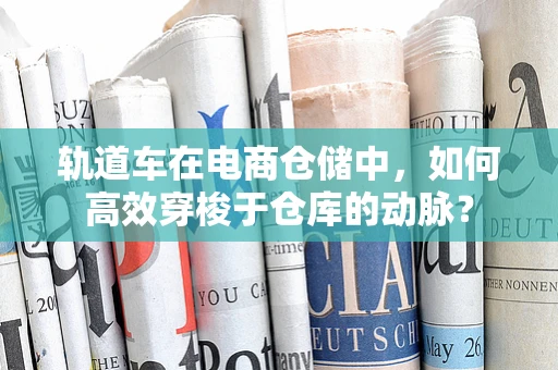 轨道车在电商仓储中，如何高效穿梭于仓库的动脉？