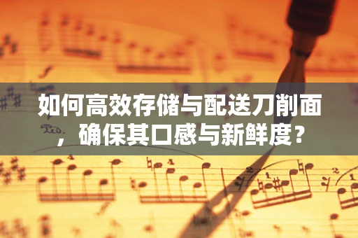 如何高效存储与配送刀削面，确保其口感与新鲜度？
