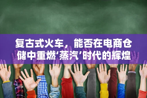 复古式火车，能否在电商仓储中重燃‘蒸汽’时代的辉煌？