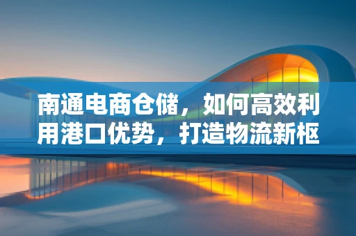 南通电商仓储，如何高效利用港口优势，打造物流新枢纽？