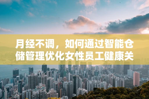 月经不调，如何通过智能仓储管理优化女性员工健康关怀？