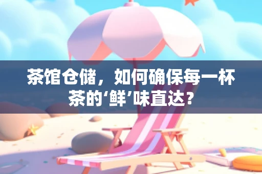 茶馆仓储，如何确保每一杯茶的‘鲜’味直达？