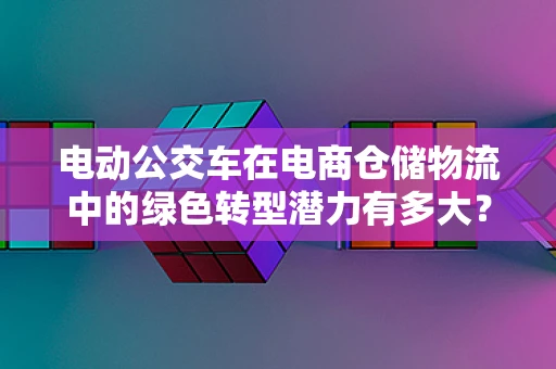 电动公交车在电商仓储物流中的绿色转型潜力有多大？