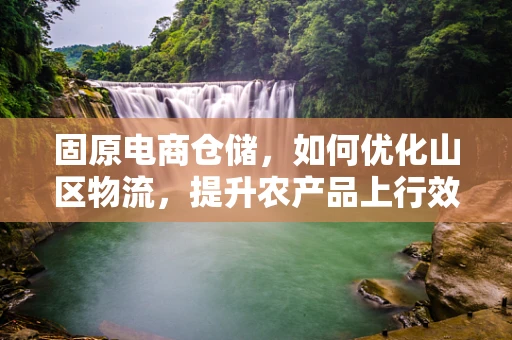 固原电商仓储，如何优化山区物流，提升农产品上行效率？