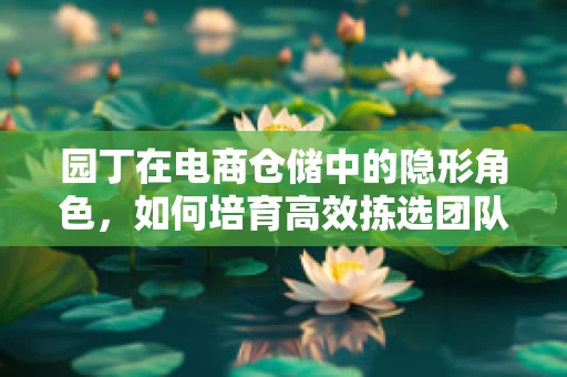 园丁在电商仓储中的隐形角色，如何培育高效拣选团队？