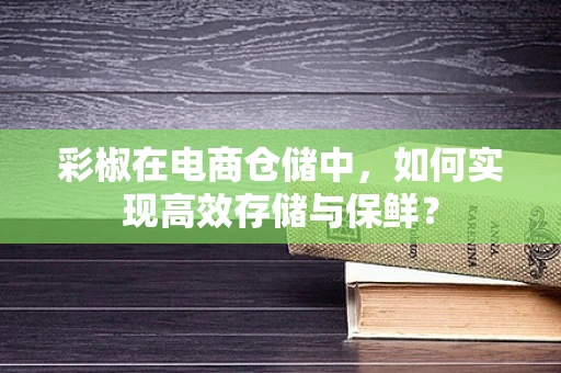 彩椒在电商仓储中，如何实现高效存储与保鲜？