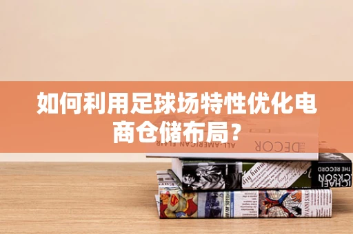 如何利用足球场特性优化电商仓储布局？