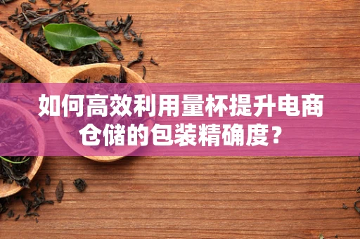 如何高效利用量杯提升电商仓储的包装精确度？