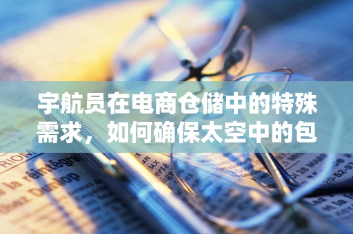 宇航员在电商仓储中的特殊需求，如何确保太空中的包裹安全送达？