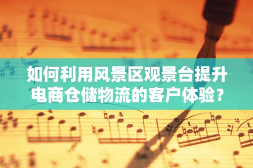 如何利用风景区观景台提升电商仓储物流的客户体验？