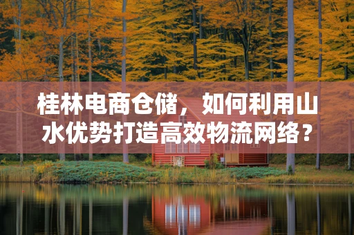 桂林电商仓储，如何利用山水优势打造高效物流网络？