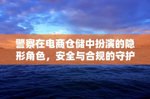 警察在电商仓储中扮演的隐形角色，安全与合规的守护者？