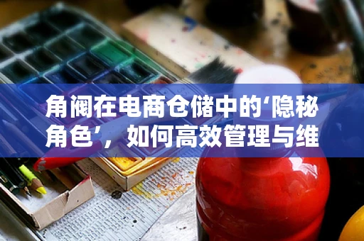 角阀在电商仓储中的‘隐秘角色’，如何高效管理与维护？