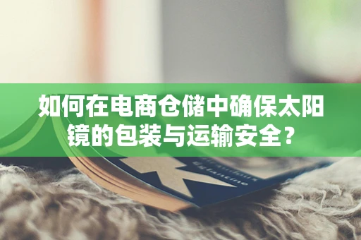 如何在电商仓储中确保太阳镜的包装与运输安全？