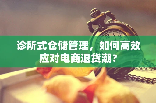 诊所式仓储管理，如何高效应对电商退货潮？