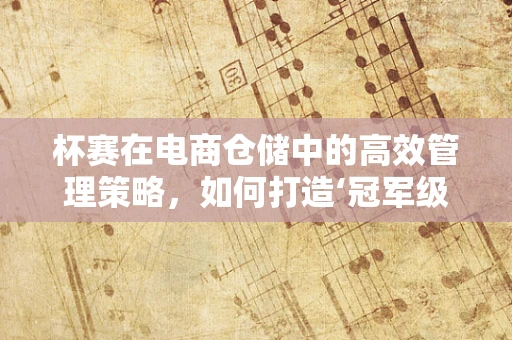 杯赛在电商仓储中的高效管理策略，如何打造‘冠军级’供应链？
