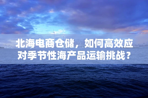 北海电商仓储，如何高效应对季节性海产品运输挑战？