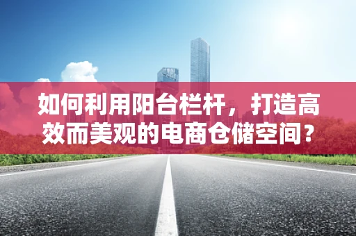 如何利用阳台栏杆，打造高效而美观的电商仓储空间？