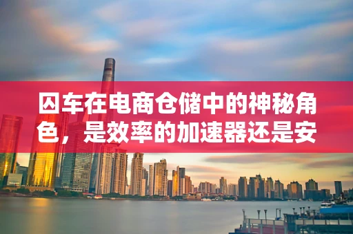 囚车在电商仓储中的神秘角色，是效率的加速器还是安全的隐患？