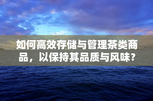 如何高效存储与管理茶类商品，以保持其品质与风味？