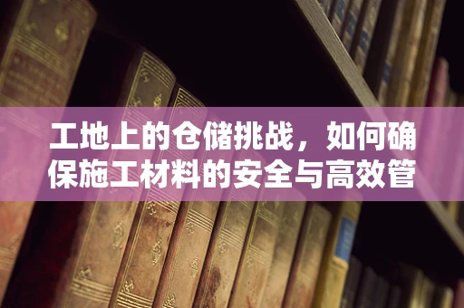 工地上的仓储挑战，如何确保施工材料的安全与高效管理？