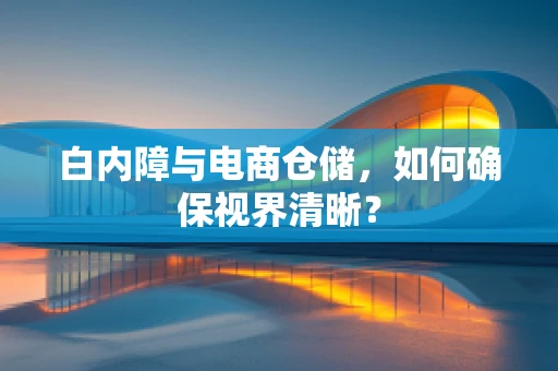 白内障与电商仓储，如何确保视界清晰？