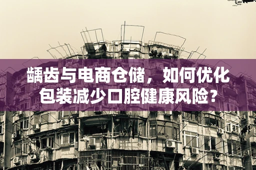 龋齿与电商仓储，如何优化包装减少口腔健康风险？