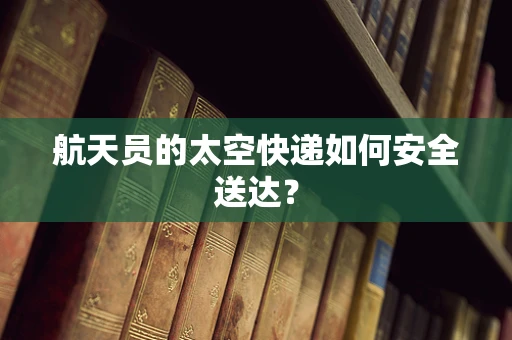 航天员的太空快递如何安全送达？