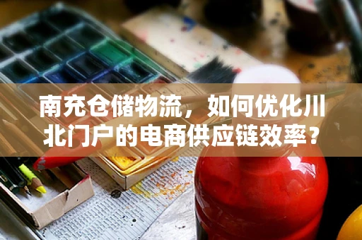 南充仓储物流，如何优化川北门户的电商供应链效率？